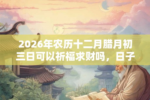 2026年农历十二月腊月初三日可以祈福求财吗，日子好吗？