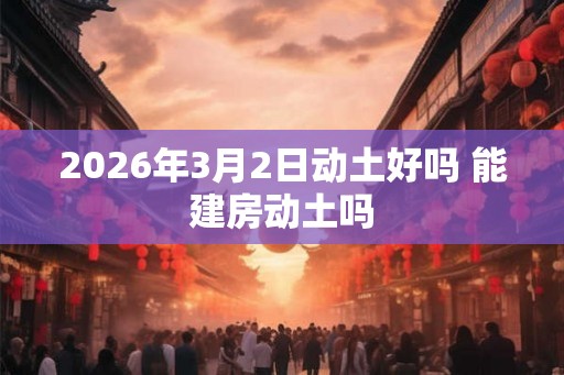 2026年3月2日动土好吗 能建房动土吗
