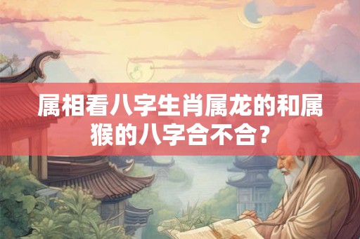属相看八字生肖属龙的和属猴的八字合不合? 属相看八字生肖属龙的和属猴的八字合不合?