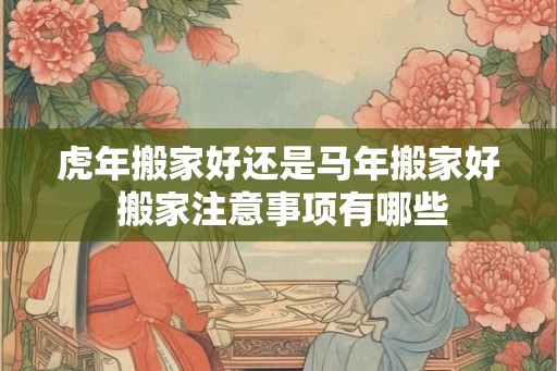 虎年搬家好还是马年搬家好 搬家注意事项有哪些