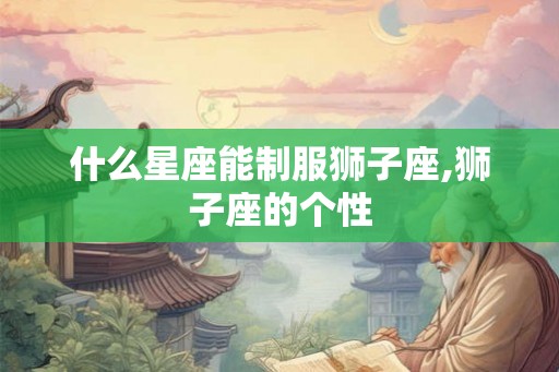 什么星座能制服狮子座,狮子座的个性 什么星座能制服狮子座,狮子座的个性