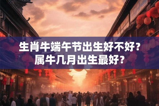 生肖牛端午节出生好不好？属牛几月出生最好？