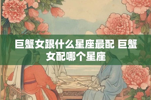 巨蟹女跟什么星座最配 巨蟹女配哪个星座