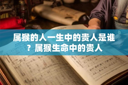 属猴的人一生中的贵人是谁？属猴生命中的贵人