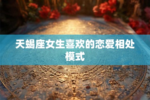 天蝎座女生喜欢的恋爱相处模式