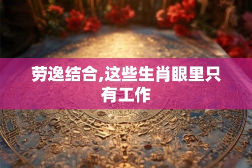 劳逸结合,这些生肖眼里只有工作 劳逸结合,这些生肖眼里只有工作