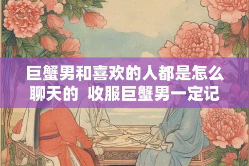 巨蟹男和喜欢的人都是怎么聊天的  收服巨蟹男一定记得断联