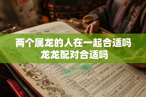 两个属龙的人在一起合适吗 龙龙配对合适吗 两个属龙的人在一起合适吗 龙龙配对合适吗