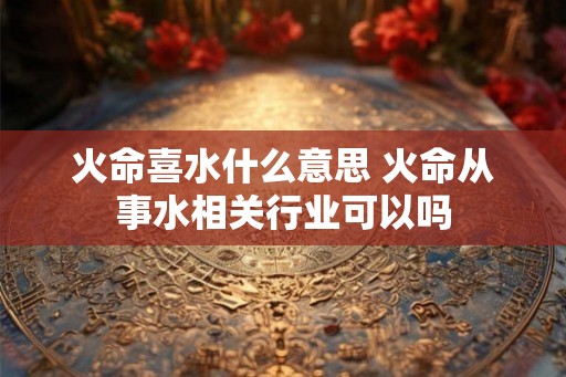 火命喜水什么意思 火命从事水相关行业可以吗