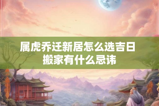属虎乔迁新居怎么选吉日 搬家有什么忌讳