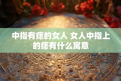 中指有痣的女人 女人中指上的痣有什么寓意 中指有痣的女人 女人中指上的痣有什么寓意