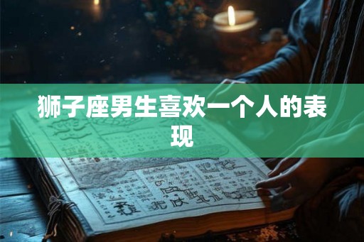 狮子座男生喜欢一个人的表现 狮子座男生喜欢一个人的表现