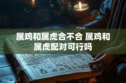 属鸡和属虎合不合 属鸡和属虎配对可行吗