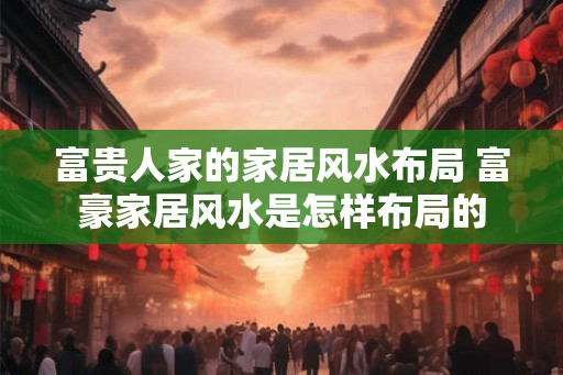 富贵人家的家居风水布局 富豪家居风水是怎样布局的