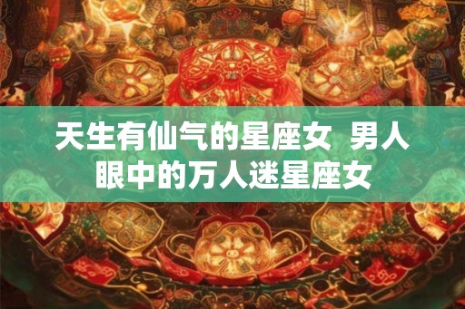 天生有仙气的星座女  男人眼中的万人迷星座女