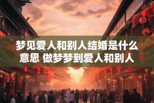 梦见爱人和别人结婚是什么意思 做梦梦到爱人和别人结婚好不好 梦见爱人和别人结婚是什么意思 做梦梦到爱人和别人结婚好不好