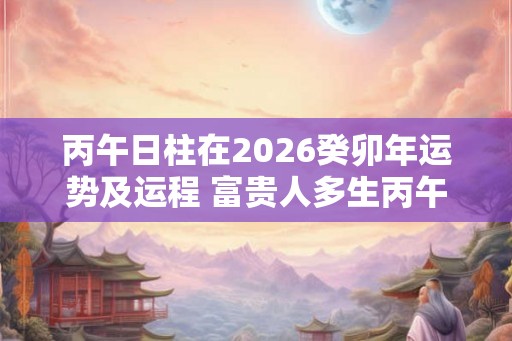 丙午日柱在2026癸卯年运势及运程 富贵人多生丙午日