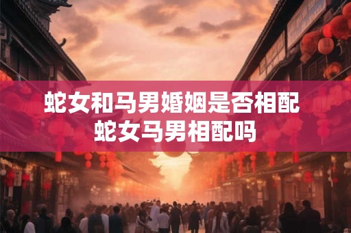 蛇女和马男婚姻是否相配 蛇女马男相配吗