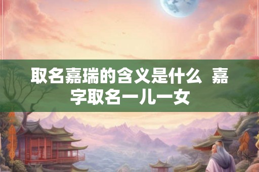 取名嘉瑞的含义是什么 嘉字取名一儿一女 取名嘉瑞的含义是什么 嘉字取名一儿一女