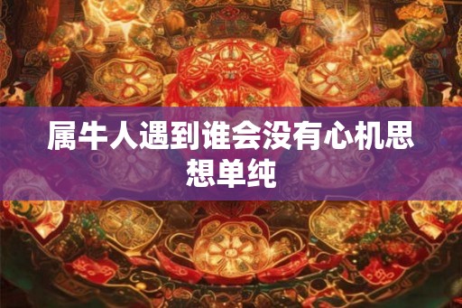 属牛人遇到谁会没有心机思想单纯 属牛人遇到谁会没有心机思想单纯
