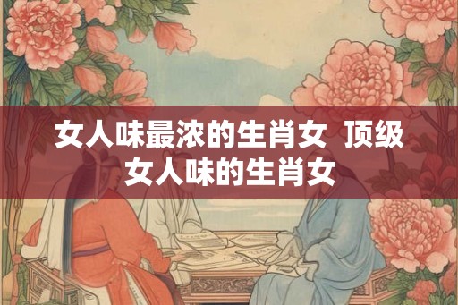 女人味最浓的生肖女  顶级女人味的生肖女