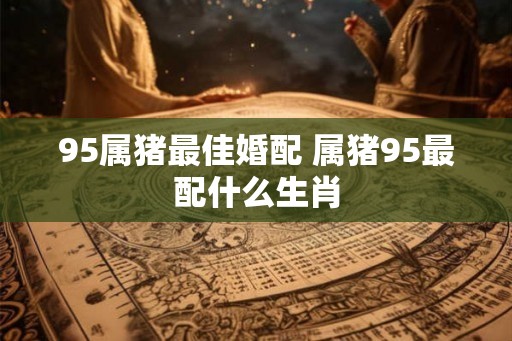 95属猪最佳婚配 属猪95最配什么生肖