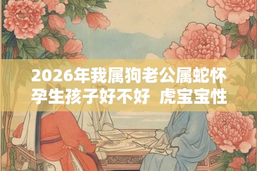 2026年我属狗老公属蛇怀孕生孩子好不好  虎宝宝性格好吗
