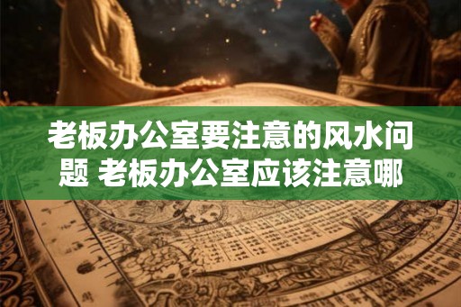 老板办公室要注意的风水问题 老板办公室应该注意哪些风水问题