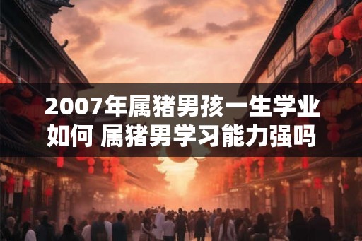 2007年属猪男孩一生学业如何 属猪男学习能力强吗