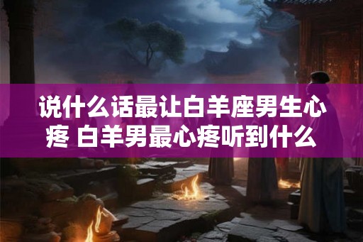 说什么话最让白羊座男生心疼 白羊男最心疼听到什么话