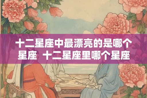十二星座中最漂亮的是哪个星座  十二星座里哪个星座最漂亮