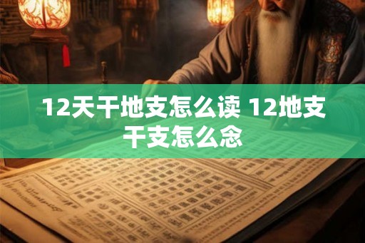 12天干地支怎么读 12地支干支怎么念 12天干地支怎么读 12地支干支怎么念