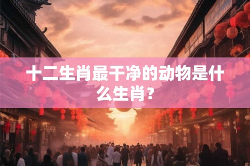 十二生肖最干净的动物是什么生肖? 十二生肖最干净的动物是什么生肖?