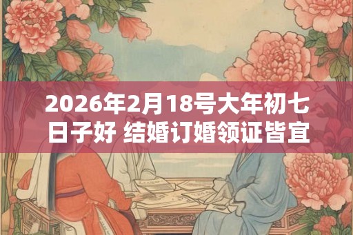 2026年2月18号大年初七日子好 结婚订婚领证皆宜