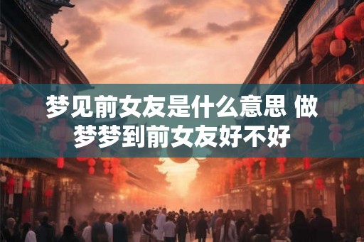 梦见前女友是什么意思 做梦梦到前女友好不好
