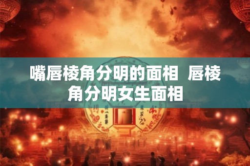 嘴唇棱角分明的面相 唇棱角分明女生面相 嘴唇棱角分明的面相 唇棱角分明女生面相