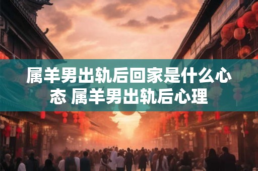 属羊男出轨后回家是什么心态 属羊男出轨后心理