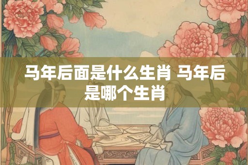 马年后面是什么生肖 马年后是哪个生肖