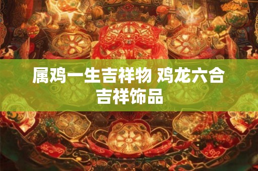 属鸡一生吉祥物 鸡龙六合吉祥饰品