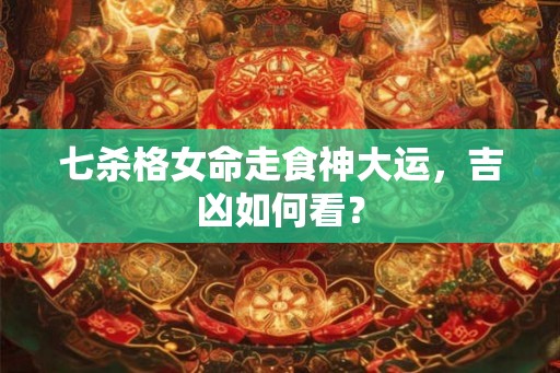 七杀格女命走食神大运，吉凶如何看？