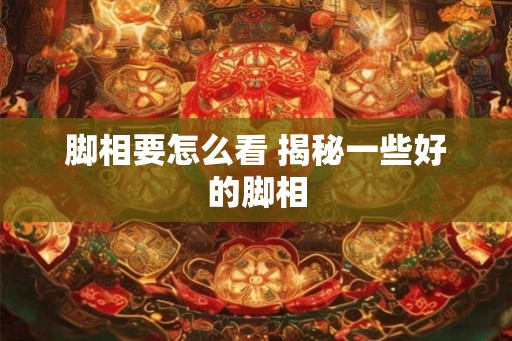脚相要怎么看 揭秘一些好的脚相 脚相要怎么看 揭秘一些好的脚相