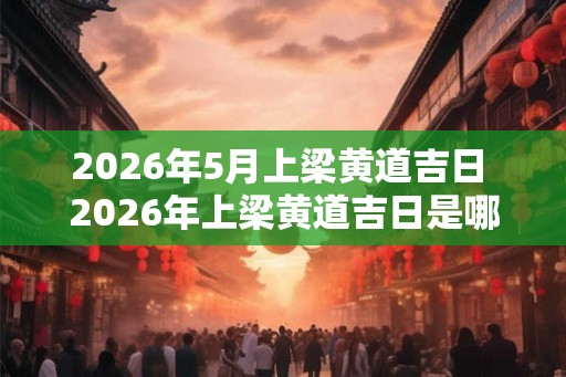 2026年5月上梁黄道吉日 2026年上梁黄道吉日是哪一天