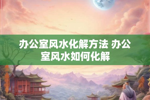 办公室风水化解方法 办公室风水如何化解 办公室风水化解方法 办公室风水如何化解