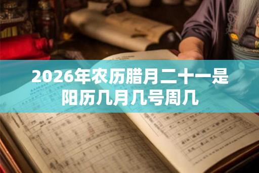 2026年农历腊月二十一是阳历几月几号周几 2026年农历腊月二十一是阳历几月几号周几