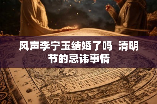 风声李宁玉结婚了吗 清明节的忌讳事情 风声李宁玉结婚了吗 清明节的忌讳事情