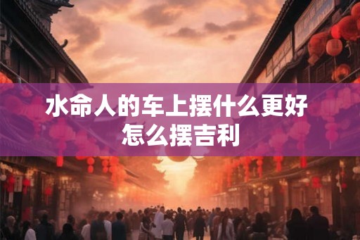水命人的车上摆什么更好 怎么摆吉利