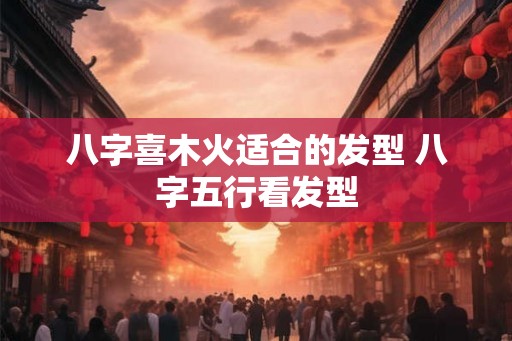 八字喜木火适合的发型 八字五行看发型
