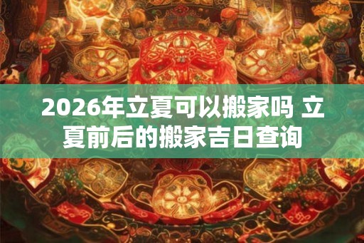 2026年立夏可以搬家吗 立夏前后的搬家吉日查询