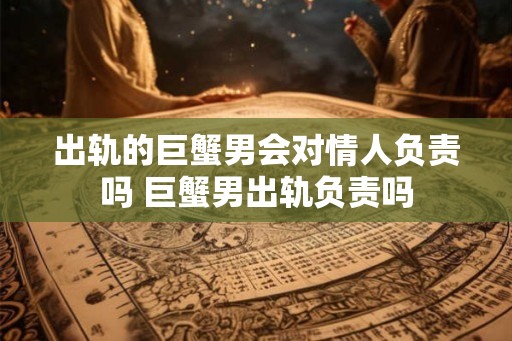 出轨的巨蟹男会对情人负责吗 巨蟹男出轨负责吗