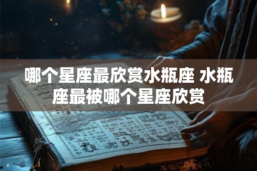 哪个星座最欣赏水瓶座 水瓶座最被哪个星座欣赏